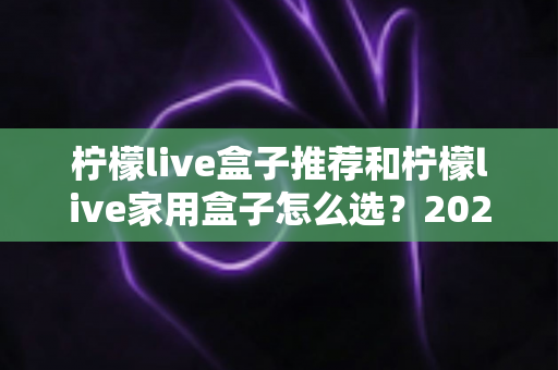 柠檬live盒子推荐和柠檬live家用盒子怎么选?2025年最全选购指南与避坑攻略 柠檬live盒子推荐和柠檬live家用盒子怎么选?2025年最全选购指南与避坑攻略
