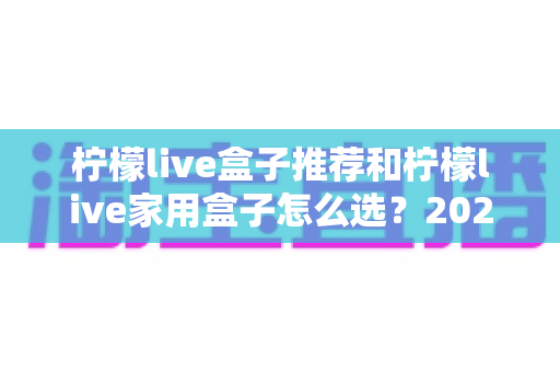 柠檬live盒子推荐和柠檬live家用盒子怎么选?2025年最全选购指南与避坑攻略 柠檬live盒子推荐和柠檬live家用盒子怎么选?2025年最全选购指南与避坑攻略
