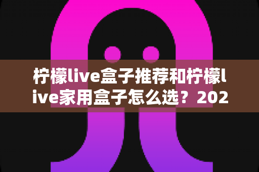 柠檬live盒子推荐和柠檬live家用盒子怎么选？2025年最全选购指南与避坑攻略