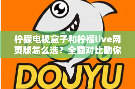 柠檬电视盒子和柠檬live网页版怎么选？全面对比助你找到最适合自己的观看方式
