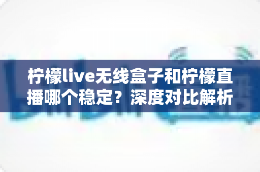 柠檬live无线盒子和柠檬直播哪个稳定？深度对比解析，帮你选出最靠谱的直播方案