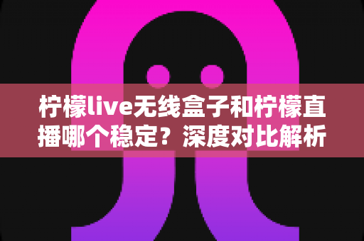 柠檬live无线盒子和柠檬直播哪个稳定？深度对比解析，帮你选出最靠谱的直播方案