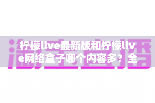 柠檬live最新版和柠檬live网络盒子哪个内容多?全方位深度对比与选购指南 柠檬live最新版和柠檬live网络盒子哪个内容多?全方位深度对比与选购指南