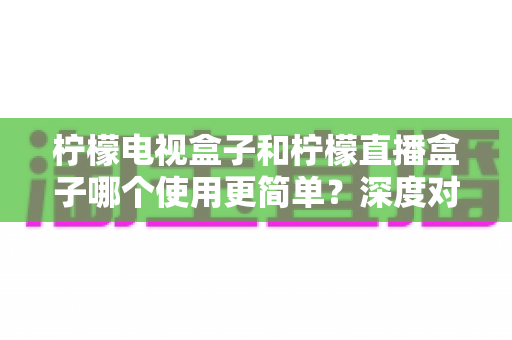 柠檬电视盒子和柠檬直播盒子哪个使用更简单？深度对比两款设备的操作体验，帮你选对不选贵