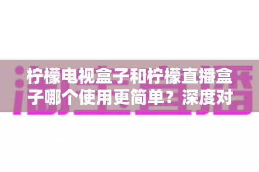 柠檬电视盒子和柠檬直播盒子哪个使用更简单？深度对比两款设备的操作体验，帮你选对不选贵