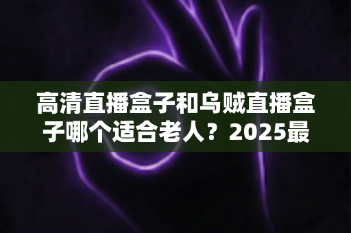 高清直播盒子和乌贼直播盒子哪个适合老人？2025最新选购指南与深度对比全解析