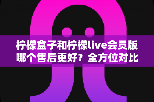 柠檬盒子和柠檬live会员版哪个售后更好?全方位对比分析与选购指南 柠檬盒子和柠檬live会员版哪个售后更好?全方位对比分析与选购指南