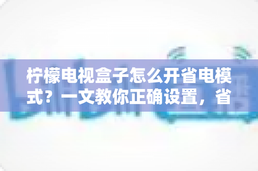 柠檬电视盒子怎么开省电模式？一文教你正确设置，省电又护机