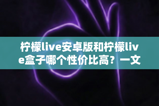 柠檬live安卓版和柠檬live盒子哪个性价比高?一文看懂两者差异,选对更省钱 柠檬live安卓版和柠檬live盒子哪个性价比高?一文看懂两者差异,选对更省钱