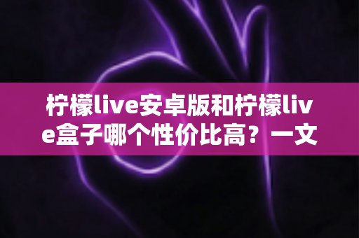 柠檬live安卓版和柠檬live盒子哪个性价比高？一文看懂两者差异，选对更省钱