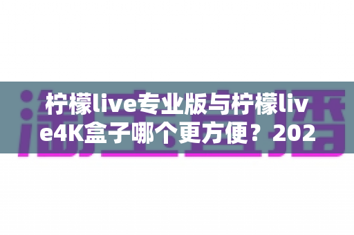 柠檬live专业版与柠檬live4K盒子哪个更方便？2025年最实用的选购对比指南，看完不再纠结