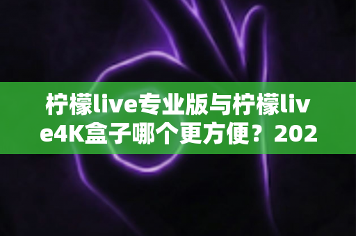 柠檬live专业版与柠檬live4K盒子哪个更方便？2025年最实用的选购对比指南，看完不再纠结