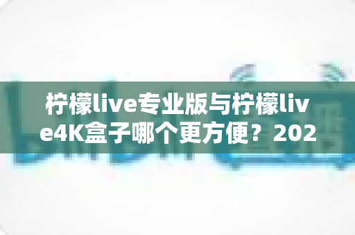 柠檬live专业版与柠檬live4K盒子哪个更方便？2025年最实用的选购对比指南，看完不再纠结