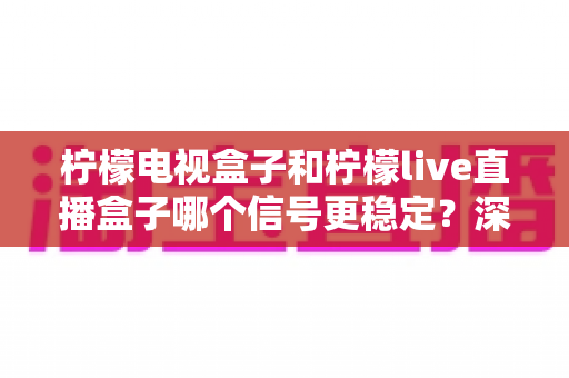 柠檬电视盒子和柠檬live直播盒子哪个信号更稳定？深度实测对比与选购避坑指南