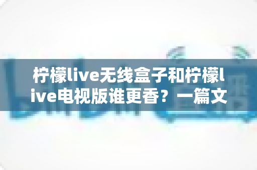 柠檬live无线盒子和柠檬live电视版谁更香?一篇文章帮你选对不踩坑 柠檬live无线盒子和柠檬live电视版谁更香?一篇文章帮你选对不踩坑