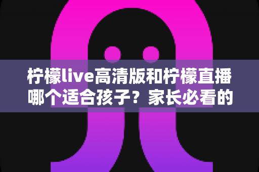 柠檬live高清版和柠檬直播哪个适合孩子？家长必看的全面对比与安全使用指南