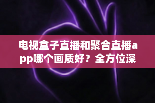 电视盒子直播和聚合直播app哪个画质好?全方位深度对比解析,帮你找到最清晰流畅的大屏观影方案 电视盒子直播和聚合直播app哪个画质好?全方位深度对比解析,帮你找到最清晰流畅的大屏观影方案