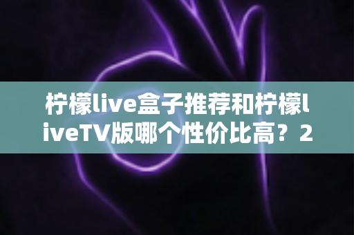 柠檬live盒子推荐和柠檬liveTV版哪个性价比高?2025年最全选购对比指南 柠檬live盒子推荐和柠檬liveTV版哪个性价比高?2025年最全选购对比指南