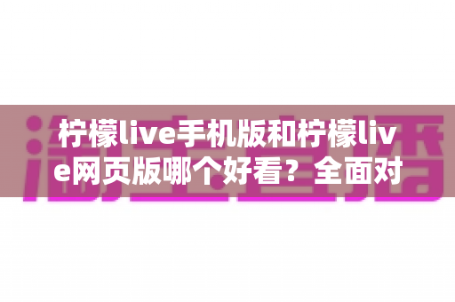 柠檬live手机版和柠檬live网页版哪个好看？全面对比分析与使用指南助你选出最佳观看体验