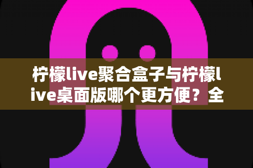 柠檬live聚合盒子与柠檬live桌面版哪个更方便？全方位深度对比帮你选对工具