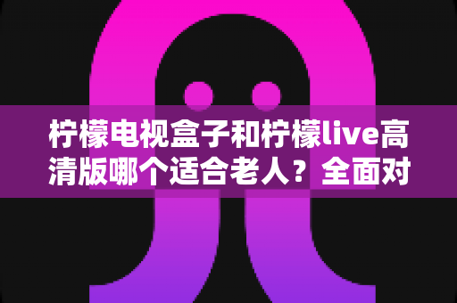 柠檬电视盒子和柠檬live高清版哪个适合老人？全面对比帮你为父母选对电视设备