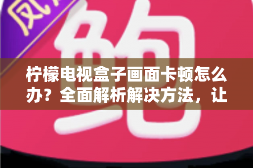 柠檬电视盒子画面卡顿怎么办?全面解析解决方法,让观影体验重回流畅 柠檬电视盒子画面卡顿怎么办?全面解析解决方法,让观影体验重回流畅