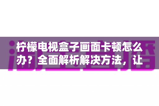 柠檬电视盒子画面卡顿怎么办?全面解析解决方法,让观影体验重回流畅 柠檬电视盒子画面卡顿怎么办?全面解析解决方法,让观影体验重回流畅
