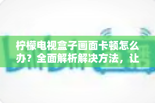 柠檬电视盒子画面卡顿怎么办？全面解析解决方法，让观影体验重回流畅