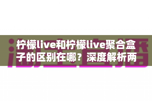 柠檬live和柠檬live聚合盒子的区别在哪？深度解析两大版本的功能差异与选购指南