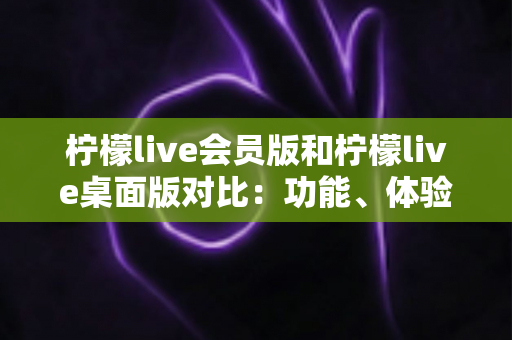 柠檬live会员版和柠檬live桌面版对比：功能、体验与性价比全面解析，帮你找到最适合的使用方案