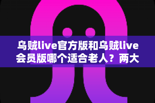 乌贼live官方版和乌贼live会员版哪个适合老人?两大版本全面对比,帮长辈选出更省心的一款 乌贼live官方版和乌贼live会员版哪个适合老人?两大版本全面对比,帮长辈选出更省心的一款