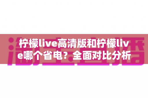 柠檬live高清版和柠檬live哪个省电？全面对比分析与省电技巧大公开