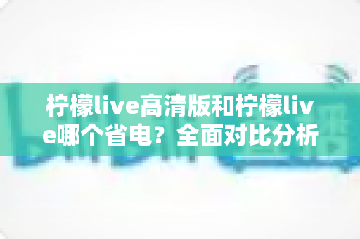 柠檬live高清版和柠檬live哪个省电？全面对比分析与省电技巧大公开