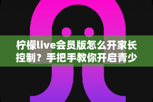柠檬live会员版怎么开家长控制？手把手教你开启青少年保护模式，守护孩子健康上网