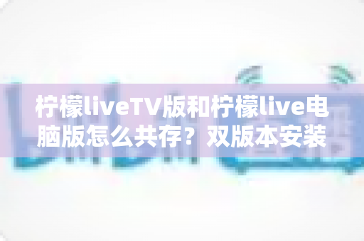 柠檬liveTV版和柠檬live电脑版怎么共存？双版本安装使用全攻略