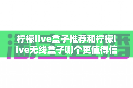 柠檬live盒子推荐和柠檬live无线盒子哪个更值得信赖？深度对比帮你选对不踩坑