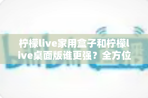 柠檬live家用盒子和柠檬live桌面版谁更强？全方位深度对比帮你选出最适合自己的版本