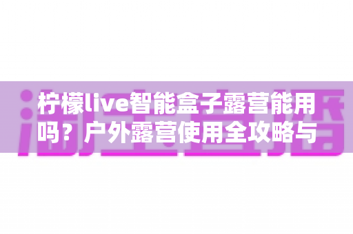 柠檬live智能盒子露营能用吗？户外露营使用全攻略与实用指南