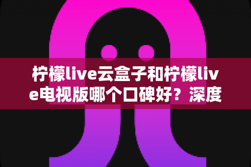 柠檬live云盒子和柠檬live电视版哪个口碑好?深度对比帮你找到适合的观看方案 柠檬live云盒子和柠檬live电视版哪个口碑好?深度对比帮你找到适合的观看方案