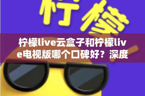 柠檬live云盒子和柠檬live电视版哪个口碑好?深度对比帮你找到适合的观看方案 柠檬live云盒子和柠檬live电视版哪个口碑好?深度对比帮你找到适合的观看方案