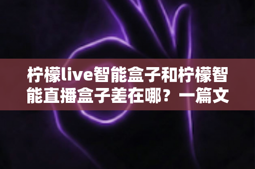 柠檬live智能盒子和柠檬智能直播盒子差在哪？一篇文章带你全面了解两款直播设备的核心区别与选购指南
