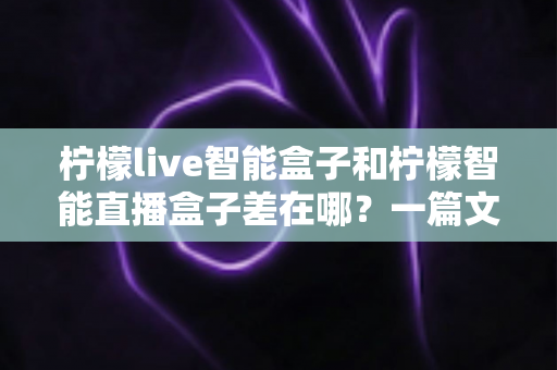 柠檬live智能盒子和柠檬智能直播盒子差在哪？一篇文章带你全面了解两款直播设备的核心区别与选购指南