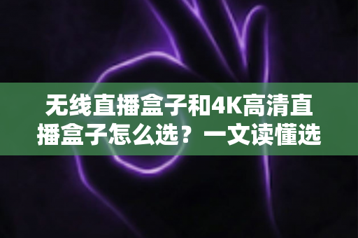 无线直播盒子和4K高清直播盒子怎么选？一文读懂选购要点，让直播画质与稳定性兼得
