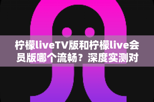 柠檬liveTV版和柠檬live会员版哪个流畅？深度实测对比与选购全攻略