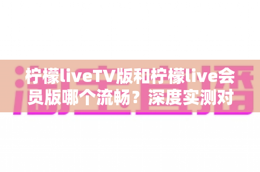 柠檬liveTV版和柠檬live会员版哪个流畅？深度实测对比与选购全攻略