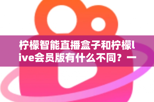 柠檬智能直播盒子和柠檬live会员版有什么不同?一文读懂核心区别与选购建议 柠檬智能直播盒子和柠檬live会员版有什么不同?一文读懂核心区别与选购建议