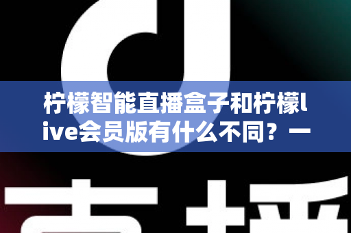 柠檬智能直播盒子和柠檬live会员版有什么不同?一文读懂核心区别与选购建议 柠檬智能直播盒子和柠檬live会员版有什么不同?一文读懂核心区别与选购建议