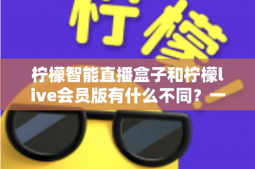 柠檬智能直播盒子和柠檬live会员版有什么不同？一文读懂核心区别与选购建议