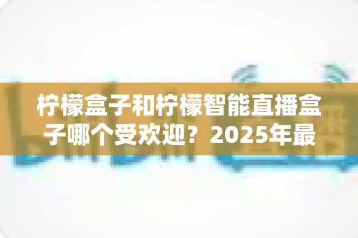 柠檬盒子和柠檬智能直播盒子哪个受欢迎?2025年最全选购对比指南,看完不再纠结 柠檬盒子和柠檬智能直播盒子哪个受欢迎?2025年最全选购对比指南,看完不再纠结