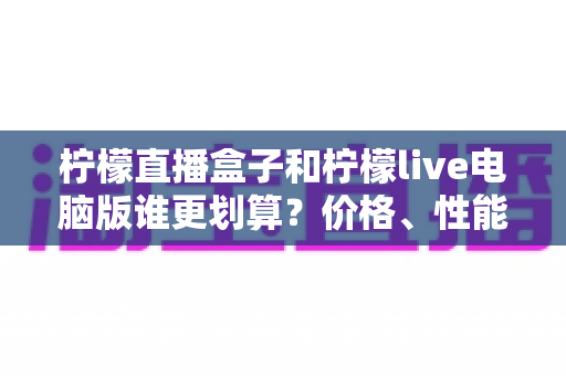 柠檬直播盒子和柠檬live电脑版谁更划算？价格、性能、体验全方位深度对比测评指南